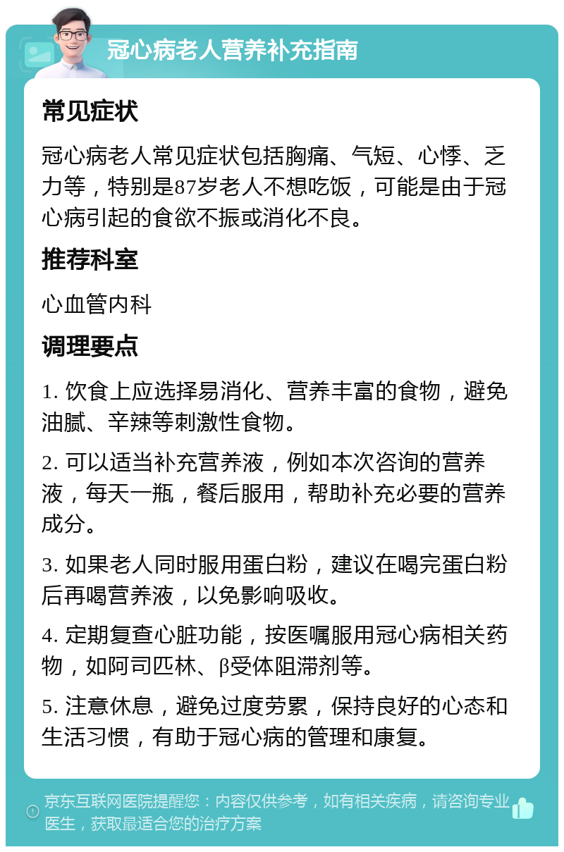 冠心病老人营养补充指南 常见症状 冠心病老人常见症状包括胸痛、气短、心悸、乏力等，特别是87岁老人不想吃饭，可能是由于冠心病引起的食欲不振或消化不良。 推荐科室 心血管内科 调理要点 1. 饮食上应选择易消化、营养丰富的食物，避免油腻、辛辣等刺激性食物。 2. 可以适当补充营养液，例如本次咨询的营养液，每天一瓶，餐后服用，帮助补充必要的营养成分。 3. 如果老人同时服用蛋白粉，建议在喝完蛋白粉后再喝营养液，以免影响吸收。 4. 定期复查心脏功能，按医嘱服用冠心病相关药物，如阿司匹林、β受体阻滞剂等。 5. 注意休息，避免过度劳累，保持良好的心态和生活习惯，有助于冠心病的管理和康复。