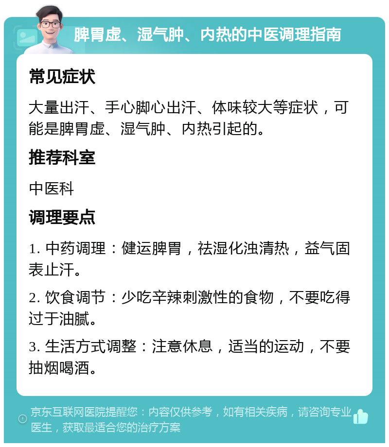 脾胃虚、湿气肿、内热的中医调理指南 常见症状 大量出汗、手心脚心出汗、体味较大等症状，可能是脾胃虚、湿气肿、内热引起的。 推荐科室 中医科 调理要点 1. 中药调理：健运脾胃，祛湿化浊清热，益气固表止汗。 2. 饮食调节：少吃辛辣刺激性的食物，不要吃得过于油腻。 3. 生活方式调整：注意休息，适当的运动，不要抽烟喝酒。