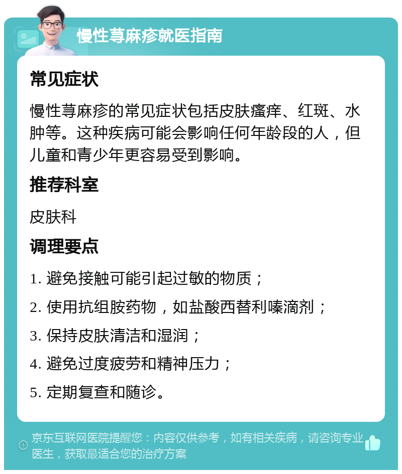 慢性荨麻疹就医指南 常见症状 慢性荨麻疹的常见症状包括皮肤瘙痒、红斑、水肿等。这种疾病可能会影响任何年龄段的人，但儿童和青少年更容易受到影响。 推荐科室 皮肤科 调理要点 1. 避免接触可能引起过敏的物质； 2. 使用抗组胺药物，如盐酸西替利嗪滴剂； 3. 保持皮肤清洁和湿润； 4. 避免过度疲劳和精神压力； 5. 定期复查和随诊。