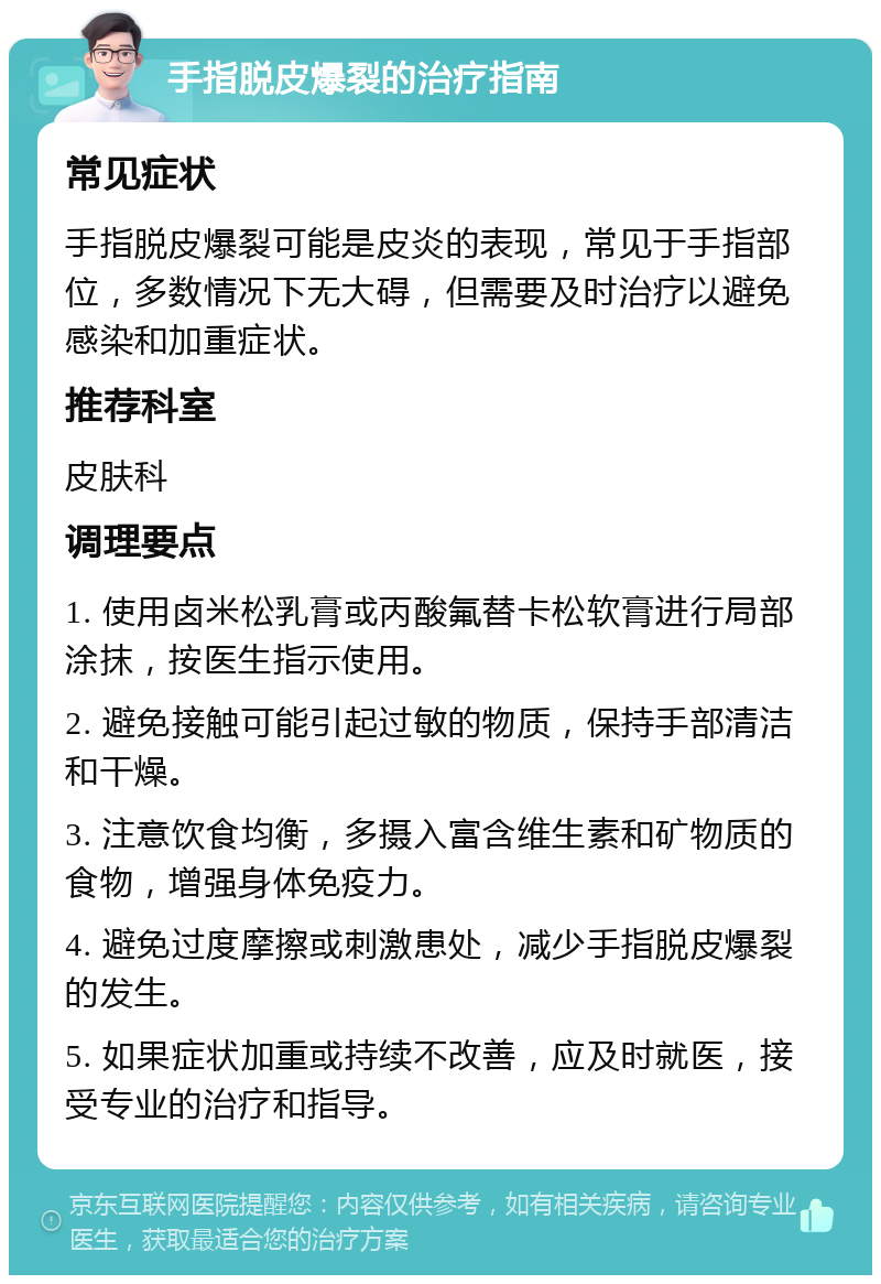 手指脱皮爆裂的治疗指南 常见症状 手指脱皮爆裂可能是皮炎的表现，常见于手指部位，多数情况下无大碍，但需要及时治疗以避免感染和加重症状。 推荐科室 皮肤科 调理要点 1. 使用卤米松乳膏或丙酸氟替卡松软膏进行局部涂抹，按医生指示使用。 2. 避免接触可能引起过敏的物质，保持手部清洁和干燥。 3. 注意饮食均衡，多摄入富含维生素和矿物质的食物，增强身体免疫力。 4. 避免过度摩擦或刺激患处，减少手指脱皮爆裂的发生。 5. 如果症状加重或持续不改善，应及时就医，接受专业的治疗和指导。