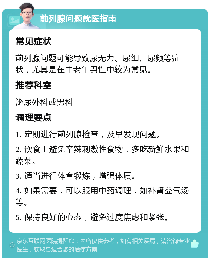 前列腺问题就医指南 常见症状 前列腺问题可能导致尿无力、尿细、尿频等症状，尤其是在中老年男性中较为常见。 推荐科室 泌尿外科或男科 调理要点 1. 定期进行前列腺检查，及早发现问题。 2. 饮食上避免辛辣刺激性食物，多吃新鲜水果和蔬菜。 3. 适当进行体育锻炼，增强体质。 4. 如果需要，可以服用中药调理，如补肾益气汤等。 5. 保持良好的心态，避免过度焦虑和紧张。