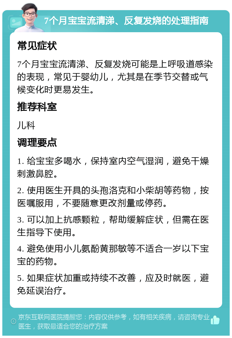 7个月宝宝流清涕、反复发烧的处理指南 常见症状 7个月宝宝流清涕、反复发烧可能是上呼吸道感染的表现，常见于婴幼儿，尤其是在季节交替或气候变化时更易发生。 推荐科室 儿科 调理要点 1. 给宝宝多喝水，保持室内空气湿润，避免干燥刺激鼻腔。 2. 使用医生开具的头孢洛克和小柴胡等药物，按医嘱服用，不要随意更改剂量或停药。 3. 可以加上抗感颗粒，帮助缓解症状，但需在医生指导下使用。 4. 避免使用小儿氨酚黄那敏等不适合一岁以下宝宝的药物。 5. 如果症状加重或持续不改善，应及时就医，避免延误治疗。