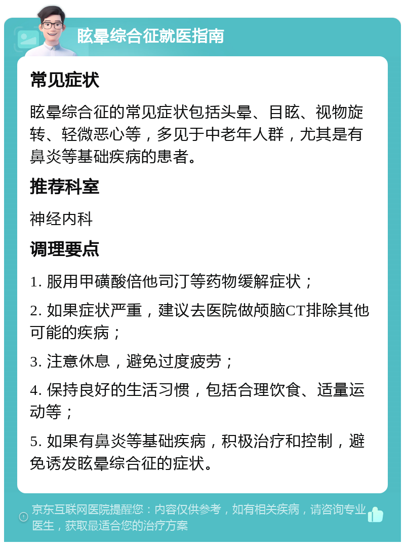 眩晕综合征就医指南 常见症状 眩晕综合征的常见症状包括头晕、目眩、视物旋转、轻微恶心等，多见于中老年人群，尤其是有鼻炎等基础疾病的患者。 推荐科室 神经内科 调理要点 1. 服用甲磺酸倍他司汀等药物缓解症状； 2. 如果症状严重，建议去医院做颅脑CT排除其他可能的疾病； 3. 注意休息，避免过度疲劳； 4. 保持良好的生活习惯，包括合理饮食、适量运动等； 5. 如果有鼻炎等基础疾病，积极治疗和控制，避免诱发眩晕综合征的症状。