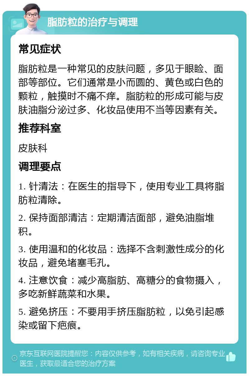 脂肪粒的治疗与调理 常见症状 脂肪粒是一种常见的皮肤问题，多见于眼睑、面部等部位。它们通常是小而圆的、黄色或白色的颗粒，触摸时不痛不痒。脂肪粒的形成可能与皮肤油脂分泌过多、化妆品使用不当等因素有关。 推荐科室 皮肤科 调理要点 1. 针清法：在医生的指导下，使用专业工具将脂肪粒清除。 2. 保持面部清洁：定期清洁面部，避免油脂堆积。 3. 使用温和的化妆品：选择不含刺激性成分的化妆品，避免堵塞毛孔。 4. 注意饮食：减少高脂肪、高糖分的食物摄入，多吃新鲜蔬菜和水果。 5. 避免挤压：不要用手挤压脂肪粒，以免引起感染或留下疤痕。