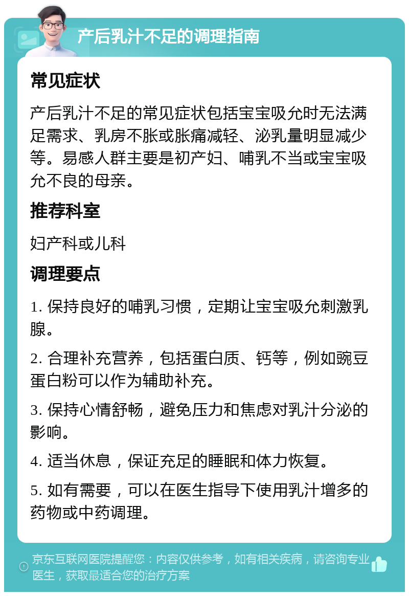 产后乳汁不足的调理指南 常见症状 产后乳汁不足的常见症状包括宝宝吸允时无法满足需求、乳房不胀或胀痛减轻、泌乳量明显减少等。易感人群主要是初产妇、哺乳不当或宝宝吸允不良的母亲。 推荐科室 妇产科或儿科 调理要点 1. 保持良好的哺乳习惯，定期让宝宝吸允刺激乳腺。 2. 合理补充营养，包括蛋白质、钙等，例如豌豆蛋白粉可以作为辅助补充。 3. 保持心情舒畅，避免压力和焦虑对乳汁分泌的影响。 4. 适当休息，保证充足的睡眠和体力恢复。 5. 如有需要，可以在医生指导下使用乳汁增多的药物或中药调理。