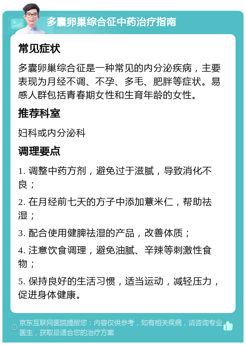 多囊卵巢综合征中药治疗指南 常见症状 多囊卵巢综合征是一种常见的内分泌疾病，主要表现为月经不调、不孕、多毛、肥胖等症状。易感人群包括青春期女性和生育年龄的女性。 推荐科室 妇科或内分泌科 调理要点 1. 调整中药方剂，避免过于滋腻，导致消化不良； 2. 在月经前七天的方子中添加薏米仁，帮助祛湿； 3. 配合使用健脾祛湿的产品，改善体质； 4. 注意饮食调理，避免油腻、辛辣等刺激性食物； 5. 保持良好的生活习惯，适当运动，减轻压力，促进身体健康。