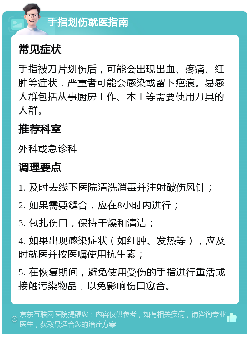 手指划伤就医指南 常见症状 手指被刀片划伤后，可能会出现出血、疼痛、红肿等症状，严重者可能会感染或留下疤痕。易感人群包括从事厨房工作、木工等需要使用刀具的人群。 推荐科室 外科或急诊科 调理要点 1. 及时去线下医院清洗消毒并注射破伤风针； 2. 如果需要缝合，应在8小时内进行； 3. 包扎伤口，保持干燥和清洁； 4. 如果出现感染症状（如红肿、发热等），应及时就医并按医嘱使用抗生素； 5. 在恢复期间，避免使用受伤的手指进行重活或接触污染物品，以免影响伤口愈合。