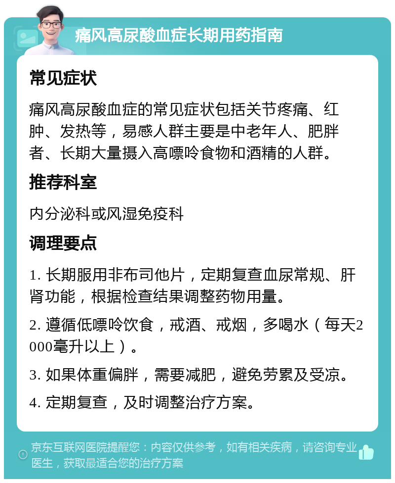 痛风高尿酸血症长期用药指南 常见症状 痛风高尿酸血症的常见症状包括关节疼痛、红肿、发热等，易感人群主要是中老年人、肥胖者、长期大量摄入高嘌呤食物和酒精的人群。 推荐科室 内分泌科或风湿免疫科 调理要点 1. 长期服用非布司他片，定期复查血尿常规、肝肾功能，根据检查结果调整药物用量。 2. 遵循低嘌呤饮食，戒酒、戒烟，多喝水（每天2000毫升以上）。 3. 如果体重偏胖，需要减肥，避免劳累及受凉。 4. 定期复查，及时调整治疗方案。