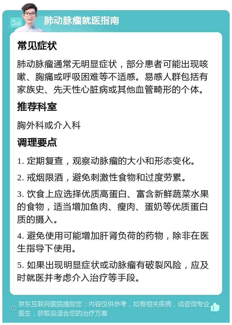 肺动脉瘤就医指南 常见症状 肺动脉瘤通常无明显症状，部分患者可能出现咳嗽、胸痛或呼吸困难等不适感。易感人群包括有家族史、先天性心脏病或其他血管畸形的个体。 推荐科室 胸外科或介入科 调理要点 1. 定期复查，观察动脉瘤的大小和形态变化。 2. 戒烟限酒，避免刺激性食物和过度劳累。 3. 饮食上应选择优质高蛋白、富含新鲜蔬菜水果的食物，适当增加鱼肉、瘦肉、蛋奶等优质蛋白质的摄入。 4. 避免使用可能增加肝肾负荷的药物，除非在医生指导下使用。 5. 如果出现明显症状或动脉瘤有破裂风险，应及时就医并考虑介入治疗等手段。