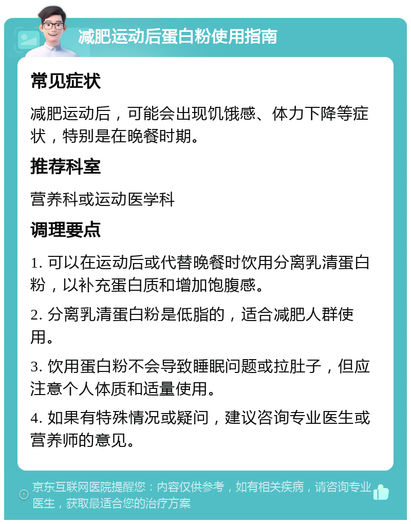 减肥运动后蛋白粉使用指南 常见症状 减肥运动后，可能会出现饥饿感、体力下降等症状，特别是在晚餐时期。 推荐科室 营养科或运动医学科 调理要点 1. 可以在运动后或代替晚餐时饮用分离乳清蛋白粉，以补充蛋白质和增加饱腹感。 2. 分离乳清蛋白粉是低脂的，适合减肥人群使用。 3. 饮用蛋白粉不会导致睡眠问题或拉肚子，但应注意个人体质和适量使用。 4. 如果有特殊情况或疑问，建议咨询专业医生或营养师的意见。