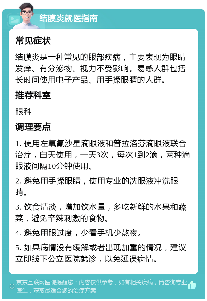 结膜炎就医指南 常见症状 结膜炎是一种常见的眼部疾病，主要表现为眼睛发痒、有分泌物、视力不受影响。易感人群包括长时间使用电子产品、用手揉眼睛的人群。 推荐科室 眼科 调理要点 1. 使用左氧氟沙星滴眼液和普拉洛芬滴眼液联合治疗，白天使用，一天3次，每次1到2滴，两种滴眼液间隔10分钟使用。 2. 避免用手揉眼睛，使用专业的洗眼液冲洗眼睛。 3. 饮食清淡，增加饮水量，多吃新鲜的水果和蔬菜，避免辛辣刺激的食物。 4. 避免用眼过度，少看手机少熬夜。 5. 如果病情没有缓解或者出现加重的情况，建议立即线下公立医院就诊，以免延误病情。