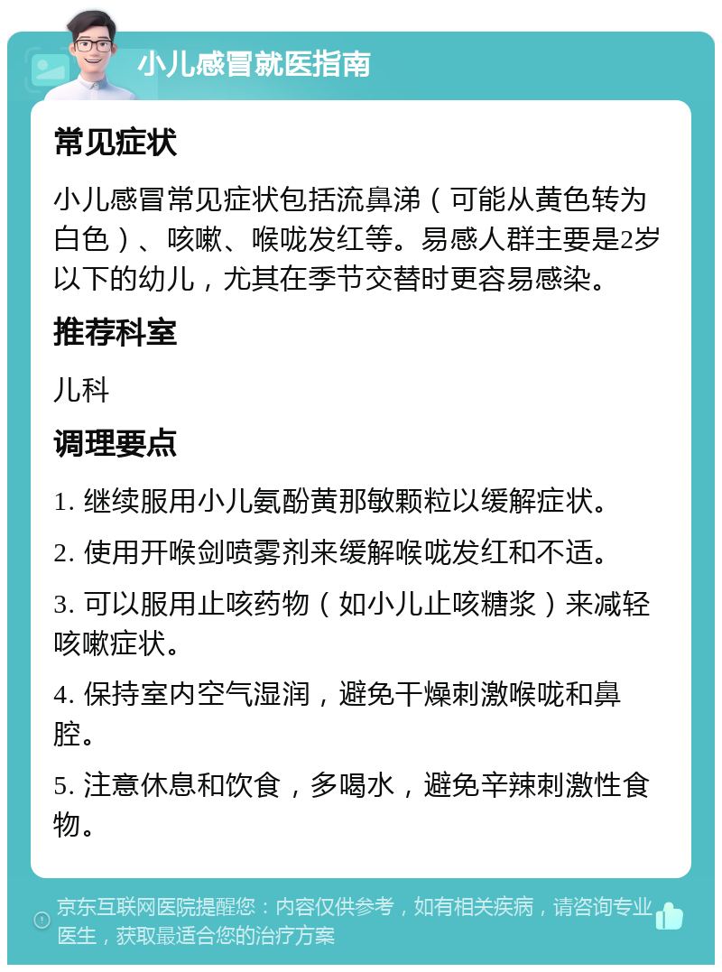 小儿感冒就医指南 常见症状 小儿感冒常见症状包括流鼻涕（可能从黄色转为白色）、咳嗽、喉咙发红等。易感人群主要是2岁以下的幼儿，尤其在季节交替时更容易感染。 推荐科室 儿科 调理要点 1. 继续服用小儿氨酚黄那敏颗粒以缓解症状。 2. 使用开喉剑喷雾剂来缓解喉咙发红和不适。 3. 可以服用止咳药物（如小儿止咳糖浆）来减轻咳嗽症状。 4. 保持室内空气湿润，避免干燥刺激喉咙和鼻腔。 5. 注意休息和饮食，多喝水，避免辛辣刺激性食物。