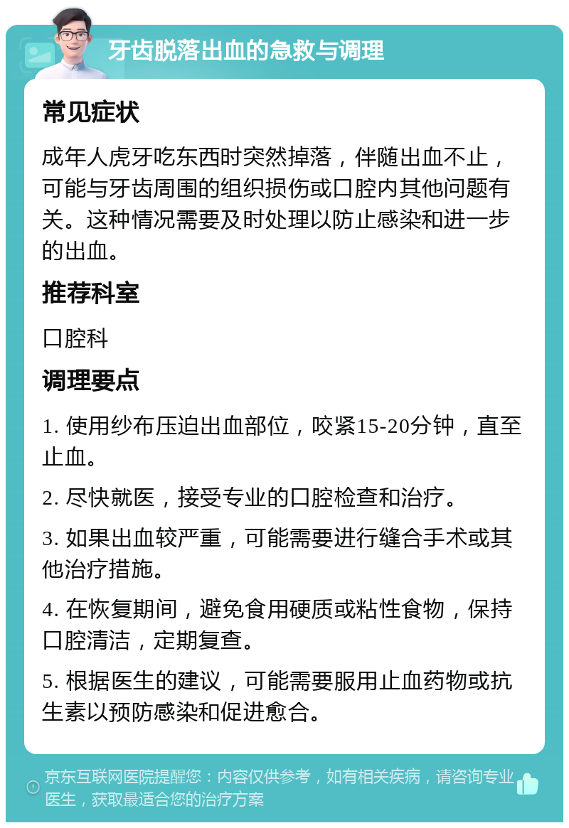 牙齿脱落出血的急救与调理 常见症状 成年人虎牙吃东西时突然掉落，伴随出血不止，可能与牙齿周围的组织损伤或口腔内其他问题有关。这种情况需要及时处理以防止感染和进一步的出血。 推荐科室 口腔科 调理要点 1. 使用纱布压迫出血部位，咬紧15-20分钟，直至止血。 2. 尽快就医，接受专业的口腔检查和治疗。 3. 如果出血较严重，可能需要进行缝合手术或其他治疗措施。 4. 在恢复期间，避免食用硬质或粘性食物，保持口腔清洁，定期复查。 5. 根据医生的建议，可能需要服用止血药物或抗生素以预防感染和促进愈合。