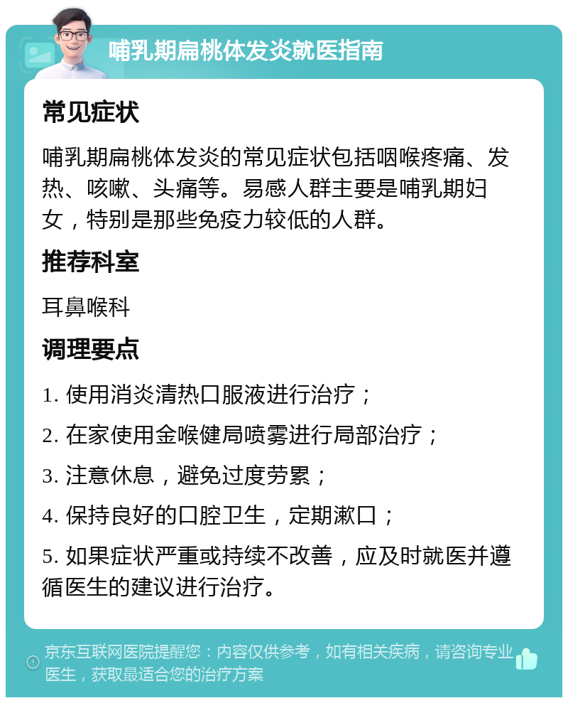 哺乳期扁桃体发炎就医指南 常见症状 哺乳期扁桃体发炎的常见症状包括咽喉疼痛、发热、咳嗽、头痛等。易感人群主要是哺乳期妇女，特别是那些免疫力较低的人群。 推荐科室 耳鼻喉科 调理要点 1. 使用消炎清热口服液进行治疗； 2. 在家使用金喉健局喷雾进行局部治疗； 3. 注意休息，避免过度劳累； 4. 保持良好的口腔卫生，定期漱口； 5. 如果症状严重或持续不改善，应及时就医并遵循医生的建议进行治疗。