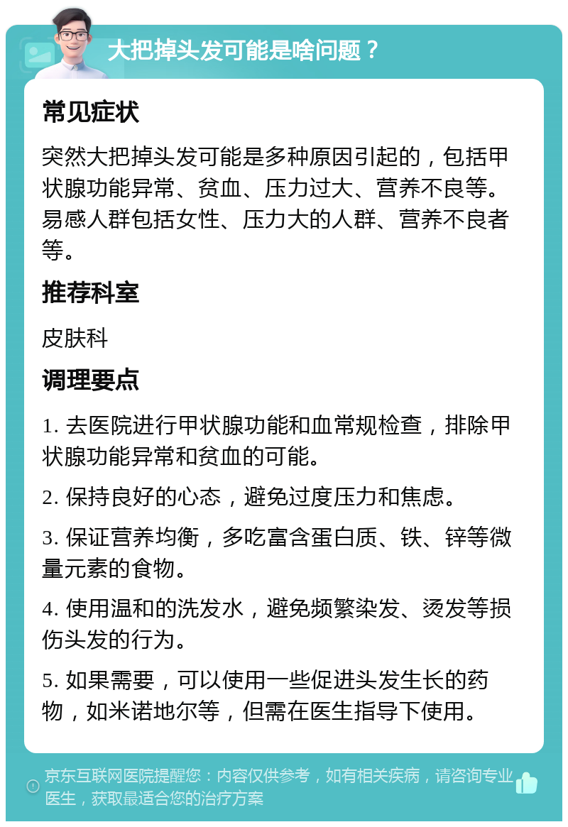 大把掉头发可能是啥问题？ 常见症状 突然大把掉头发可能是多种原因引起的，包括甲状腺功能异常、贫血、压力过大、营养不良等。易感人群包括女性、压力大的人群、营养不良者等。 推荐科室 皮肤科 调理要点 1. 去医院进行甲状腺功能和血常规检查，排除甲状腺功能异常和贫血的可能。 2. 保持良好的心态，避免过度压力和焦虑。 3. 保证营养均衡，多吃富含蛋白质、铁、锌等微量元素的食物。 4. 使用温和的洗发水，避免频繁染发、烫发等损伤头发的行为。 5. 如果需要，可以使用一些促进头发生长的药物，如米诺地尔等，但需在医生指导下使用。