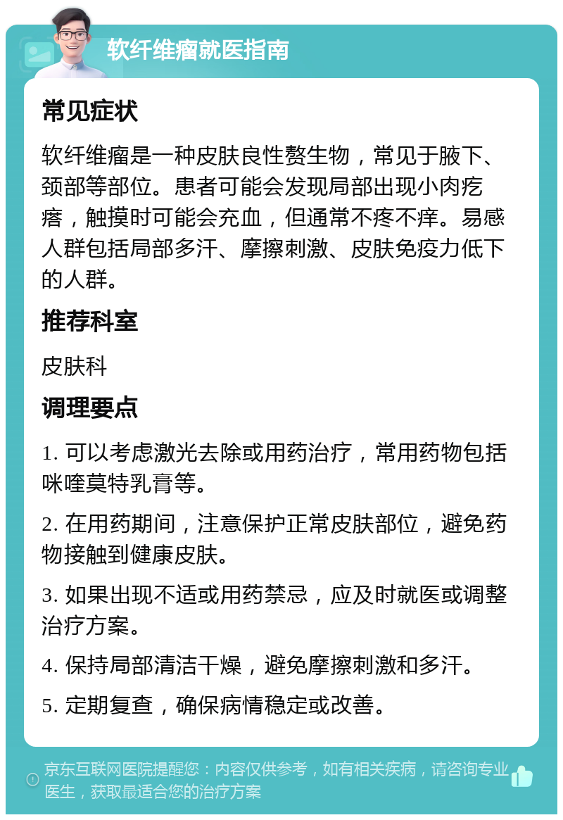 软纤维瘤就医指南 常见症状 软纤维瘤是一种皮肤良性赘生物，常见于腋下、颈部等部位。患者可能会发现局部出现小肉疙瘩，触摸时可能会充血，但通常不疼不痒。易感人群包括局部多汗、摩擦刺激、皮肤免疫力低下的人群。 推荐科室 皮肤科 调理要点 1. 可以考虑激光去除或用药治疗，常用药物包括咪喹莫特乳膏等。 2. 在用药期间，注意保护正常皮肤部位，避免药物接触到健康皮肤。 3. 如果出现不适或用药禁忌，应及时就医或调整治疗方案。 4. 保持局部清洁干燥，避免摩擦刺激和多汗。 5. 定期复查，确保病情稳定或改善。