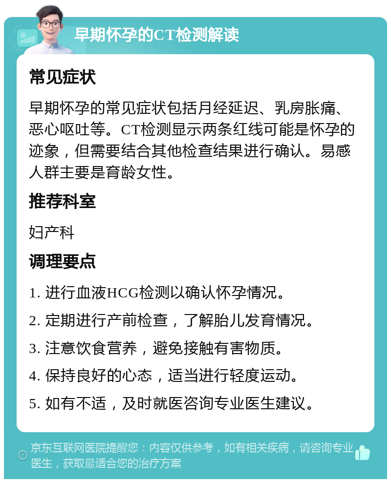 早期怀孕的CT检测解读 常见症状 早期怀孕的常见症状包括月经延迟、乳房胀痛、恶心呕吐等。CT检测显示两条红线可能是怀孕的迹象，但需要结合其他检查结果进行确认。易感人群主要是育龄女性。 推荐科室 妇产科 调理要点 1. 进行血液HCG检测以确认怀孕情况。 2. 定期进行产前检查，了解胎儿发育情况。 3. 注意饮食营养，避免接触有害物质。 4. 保持良好的心态，适当进行轻度运动。 5. 如有不适，及时就医咨询专业医生建议。