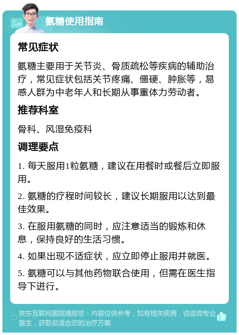 氨糖使用指南 常见症状 氨糖主要用于关节炎、骨质疏松等疾病的辅助治疗，常见症状包括关节疼痛、僵硬、肿胀等，易感人群为中老年人和长期从事重体力劳动者。 推荐科室 骨科、风湿免疫科 调理要点 1. 每天服用1粒氨糖，建议在用餐时或餐后立即服用。 2. 氨糖的疗程时间较长，建议长期服用以达到最佳效果。 3. 在服用氨糖的同时，应注意适当的锻炼和休息，保持良好的生活习惯。 4. 如果出现不适症状，应立即停止服用并就医。 5. 氨糖可以与其他药物联合使用，但需在医生指导下进行。