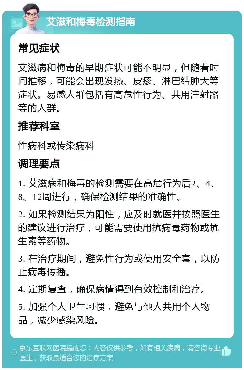 艾滋和梅毒检测指南 常见症状 艾滋病和梅毒的早期症状可能不明显，但随着时间推移，可能会出现发热、皮疹、淋巴结肿大等症状。易感人群包括有高危性行为、共用注射器等的人群。 推荐科室 性病科或传染病科 调理要点 1. 艾滋病和梅毒的检测需要在高危行为后2、4、8、12周进行，确保检测结果的准确性。 2. 如果检测结果为阳性，应及时就医并按照医生的建议进行治疗，可能需要使用抗病毒药物或抗生素等药物。 3. 在治疗期间，避免性行为或使用安全套，以防止病毒传播。 4. 定期复查，确保病情得到有效控制和治疗。 5. 加强个人卫生习惯，避免与他人共用个人物品，减少感染风险。