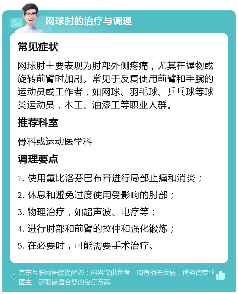 网球肘的治疗与调理 常见症状 网球肘主要表现为肘部外侧疼痛，尤其在握物或旋转前臂时加剧。常见于反复使用前臂和手腕的运动员或工作者，如网球、羽毛球、乒乓球等球类运动员，木工、油漆工等职业人群。 推荐科室 骨科或运动医学科 调理要点 1. 使用氟比洛芬巴布膏进行局部止痛和消炎； 2. 休息和避免过度使用受影响的肘部； 3. 物理治疗，如超声波、电疗等； 4. 进行肘部和前臂的拉伸和强化锻炼； 5. 在必要时，可能需要手术治疗。