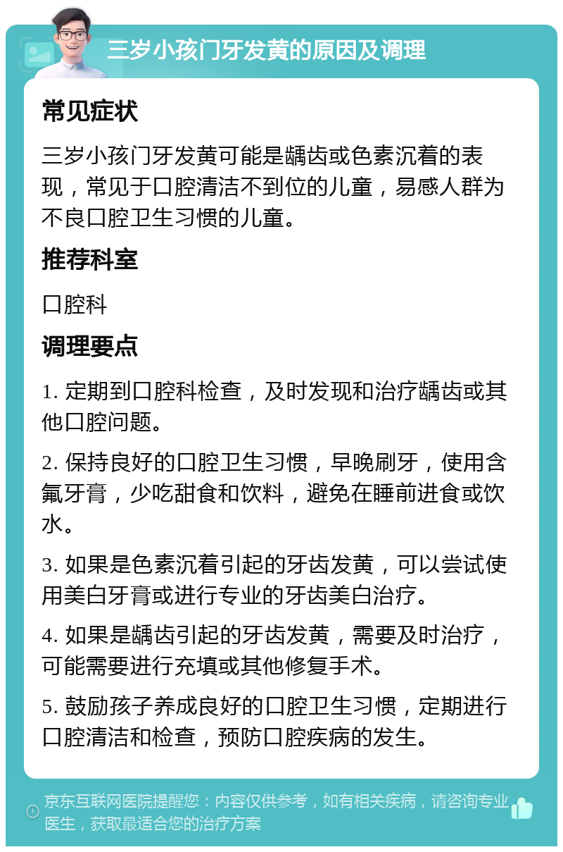 三岁小孩门牙发黄的原因及调理 常见症状 三岁小孩门牙发黄可能是龋齿或色素沉着的表现，常见于口腔清洁不到位的儿童，易感人群为不良口腔卫生习惯的儿童。 推荐科室 口腔科 调理要点 1. 定期到口腔科检查，及时发现和治疗龋齿或其他口腔问题。 2. 保持良好的口腔卫生习惯，早晚刷牙，使用含氟牙膏，少吃甜食和饮料，避免在睡前进食或饮水。 3. 如果是色素沉着引起的牙齿发黄，可以尝试使用美白牙膏或进行专业的牙齿美白治疗。 4. 如果是龋齿引起的牙齿发黄，需要及时治疗，可能需要进行充填或其他修复手术。 5. 鼓励孩子养成良好的口腔卫生习惯，定期进行口腔清洁和检查，预防口腔疾病的发生。