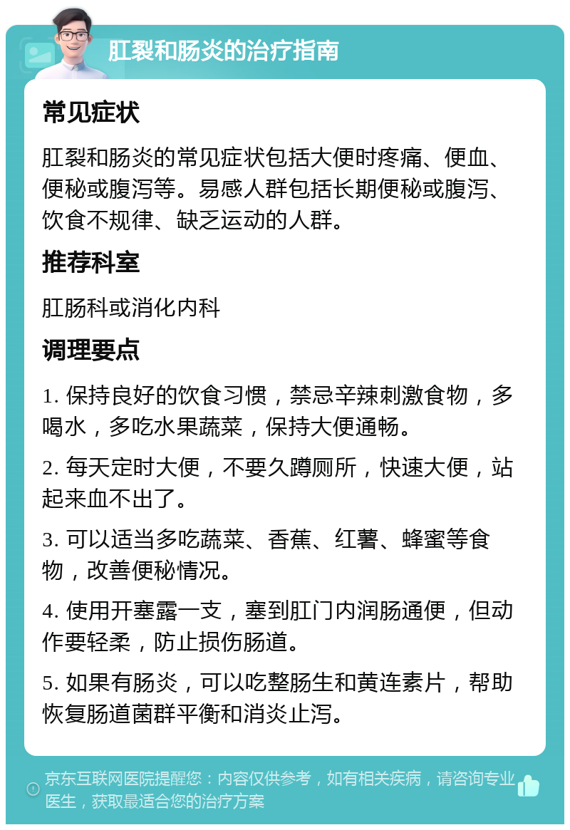 肛裂和肠炎的治疗指南 常见症状 肛裂和肠炎的常见症状包括大便时疼痛、便血、便秘或腹泻等。易感人群包括长期便秘或腹泻、饮食不规律、缺乏运动的人群。 推荐科室 肛肠科或消化内科 调理要点 1. 保持良好的饮食习惯，禁忌辛辣刺激食物，多喝水，多吃水果蔬菜，保持大便通畅。 2. 每天定时大便，不要久蹲厕所，快速大便，站起来血不出了。 3. 可以适当多吃蔬菜、香蕉、红薯、蜂蜜等食物，改善便秘情况。 4. 使用开塞露一支，塞到肛门内润肠通便，但动作要轻柔，防止损伤肠道。 5. 如果有肠炎，可以吃整肠生和黄连素片，帮助恢复肠道菌群平衡和消炎止泻。