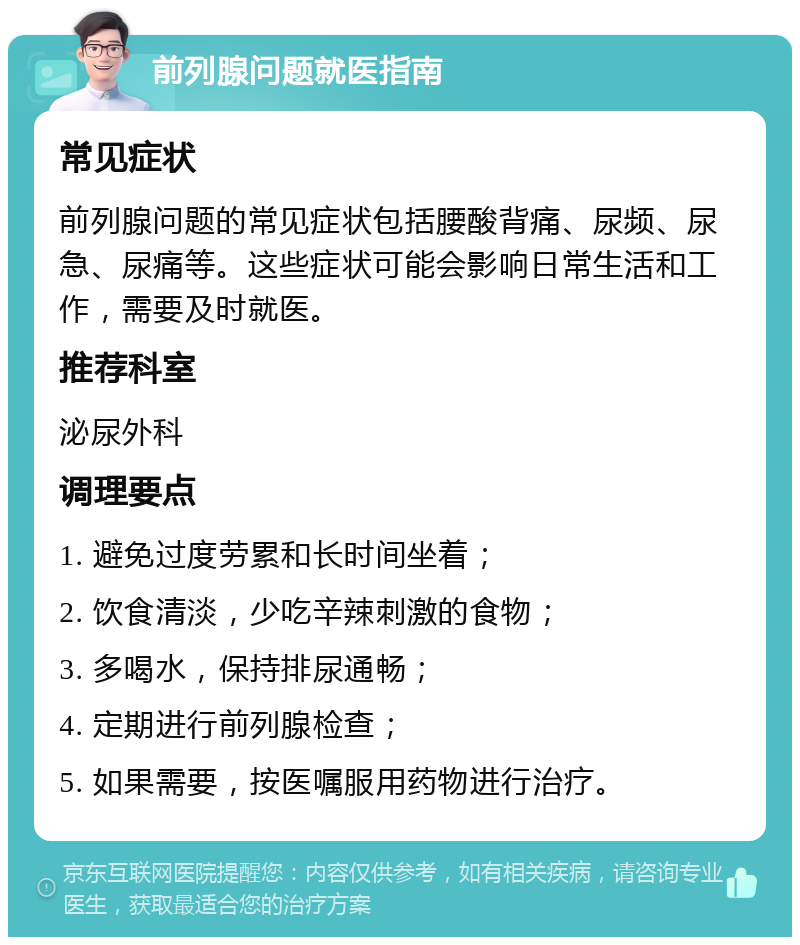 前列腺问题就医指南 常见症状 前列腺问题的常见症状包括腰酸背痛、尿频、尿急、尿痛等。这些症状可能会影响日常生活和工作，需要及时就医。 推荐科室 泌尿外科 调理要点 1. 避免过度劳累和长时间坐着； 2. 饮食清淡，少吃辛辣刺激的食物； 3. 多喝水，保持排尿通畅； 4. 定期进行前列腺检查； 5. 如果需要，按医嘱服用药物进行治疗。