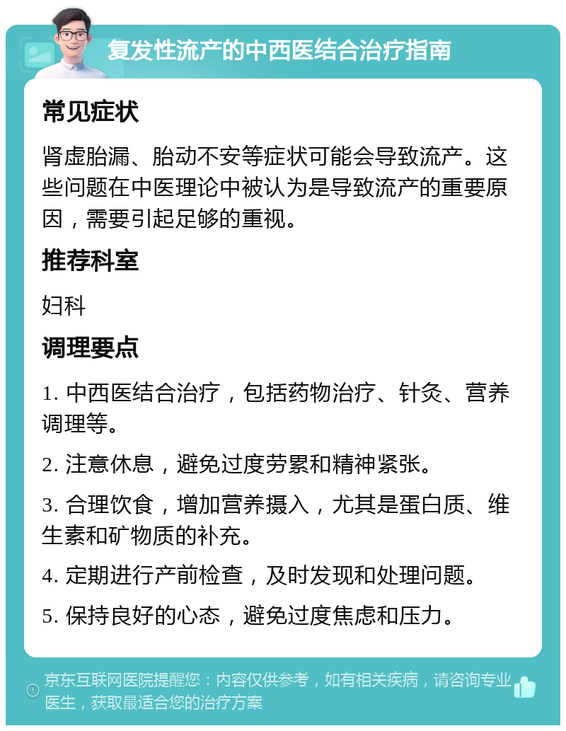 复发性流产的中西医结合治疗指南 常见症状 肾虚胎漏、胎动不安等症状可能会导致流产。这些问题在中医理论中被认为是导致流产的重要原因，需要引起足够的重视。 推荐科室 妇科 调理要点 1. 中西医结合治疗，包括药物治疗、针灸、营养调理等。 2. 注意休息，避免过度劳累和精神紧张。 3. 合理饮食，增加营养摄入，尤其是蛋白质、维生素和矿物质的补充。 4. 定期进行产前检查，及时发现和处理问题。 5. 保持良好的心态，避免过度焦虑和压力。