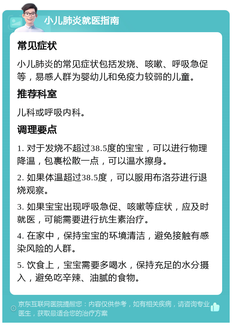 小儿肺炎就医指南 常见症状 小儿肺炎的常见症状包括发烧、咳嗽、呼吸急促等，易感人群为婴幼儿和免疫力较弱的儿童。 推荐科室 儿科或呼吸内科。 调理要点 1. 对于发烧不超过38.5度的宝宝，可以进行物理降温，包裹松散一点，可以温水擦身。 2. 如果体温超过38.5度，可以服用布洛芬进行退烧观察。 3. 如果宝宝出现呼吸急促、咳嗽等症状，应及时就医，可能需要进行抗生素治疗。 4. 在家中，保持宝宝的环境清洁，避免接触有感染风险的人群。 5. 饮食上，宝宝需要多喝水，保持充足的水分摄入，避免吃辛辣、油腻的食物。