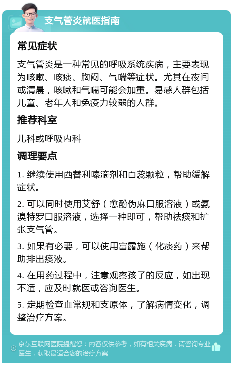 支气管炎就医指南 常见症状 支气管炎是一种常见的呼吸系统疾病，主要表现为咳嗽、咳痰、胸闷、气喘等症状。尤其在夜间或清晨，咳嗽和气喘可能会加重。易感人群包括儿童、老年人和免疫力较弱的人群。 推荐科室 儿科或呼吸内科 调理要点 1. 继续使用西替利嗪滴剂和百蕊颗粒，帮助缓解症状。 2. 可以同时使用艾舒（愈酚伪麻口服溶液）或氨溴特罗口服溶液，选择一种即可，帮助祛痰和扩张支气管。 3. 如果有必要，可以使用富露施（化痰药）来帮助排出痰液。 4. 在用药过程中，注意观察孩子的反应，如出现不适，应及时就医或咨询医生。 5. 定期检查血常规和支原体，了解病情变化，调整治疗方案。