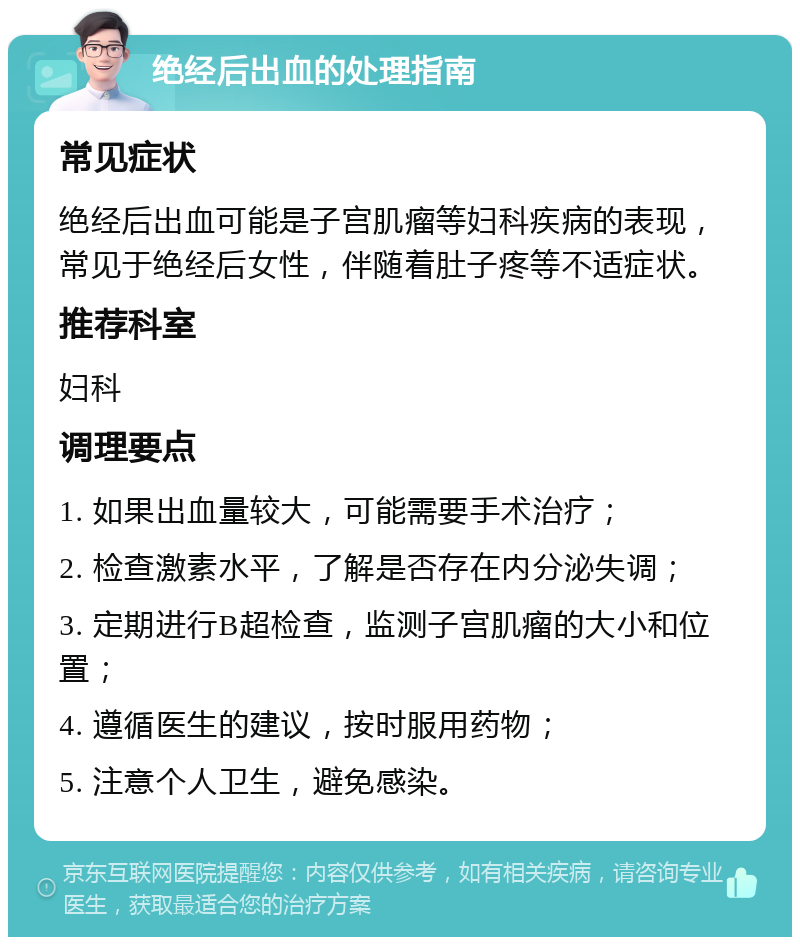 绝经后出血的处理指南 常见症状 绝经后出血可能是子宫肌瘤等妇科疾病的表现，常见于绝经后女性，伴随着肚子疼等不适症状。 推荐科室 妇科 调理要点 1. 如果出血量较大，可能需要手术治疗； 2. 检查激素水平，了解是否存在内分泌失调； 3. 定期进行B超检查，监测子宫肌瘤的大小和位置； 4. 遵循医生的建议，按时服用药物； 5. 注意个人卫生，避免感染。