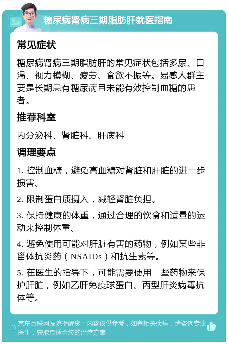 糖尿病肾病三期脂肪肝就医指南 常见症状 糖尿病肾病三期脂肪肝的常见症状包括多尿、口渴、视力模糊、疲劳、食欲不振等。易感人群主要是长期患有糖尿病且未能有效控制血糖的患者。 推荐科室 内分泌科、肾脏科、肝病科 调理要点 1. 控制血糖，避免高血糖对肾脏和肝脏的进一步损害。 2. 限制蛋白质摄入，减轻肾脏负担。 3. 保持健康的体重，通过合理的饮食和适量的运动来控制体重。 4. 避免使用可能对肝脏有害的药物，例如某些非甾体抗炎药（NSAIDs）和抗生素等。 5. 在医生的指导下，可能需要使用一些药物来保护肝脏，例如乙肝免疫球蛋白、丙型肝炎病毒抗体等。