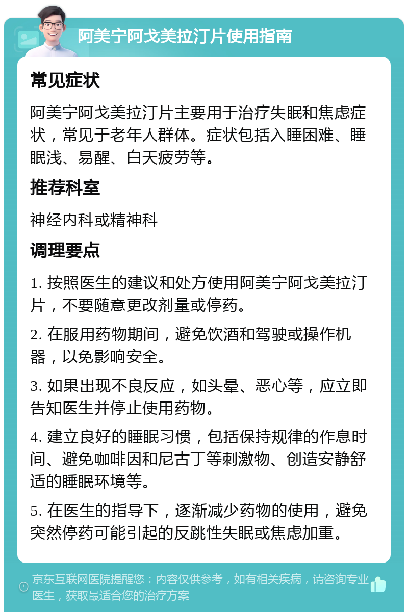 阿美宁阿戈美拉汀片使用指南 常见症状 阿美宁阿戈美拉汀片主要用于治疗失眠和焦虑症状，常见于老年人群体。症状包括入睡困难、睡眠浅、易醒、白天疲劳等。 推荐科室 神经内科或精神科 调理要点 1. 按照医生的建议和处方使用阿美宁阿戈美拉汀片，不要随意更改剂量或停药。 2. 在服用药物期间，避免饮酒和驾驶或操作机器，以免影响安全。 3. 如果出现不良反应，如头晕、恶心等，应立即告知医生并停止使用药物。 4. 建立良好的睡眠习惯，包括保持规律的作息时间、避免咖啡因和尼古丁等刺激物、创造安静舒适的睡眠环境等。 5. 在医生的指导下，逐渐减少药物的使用，避免突然停药可能引起的反跳性失眠或焦虑加重。