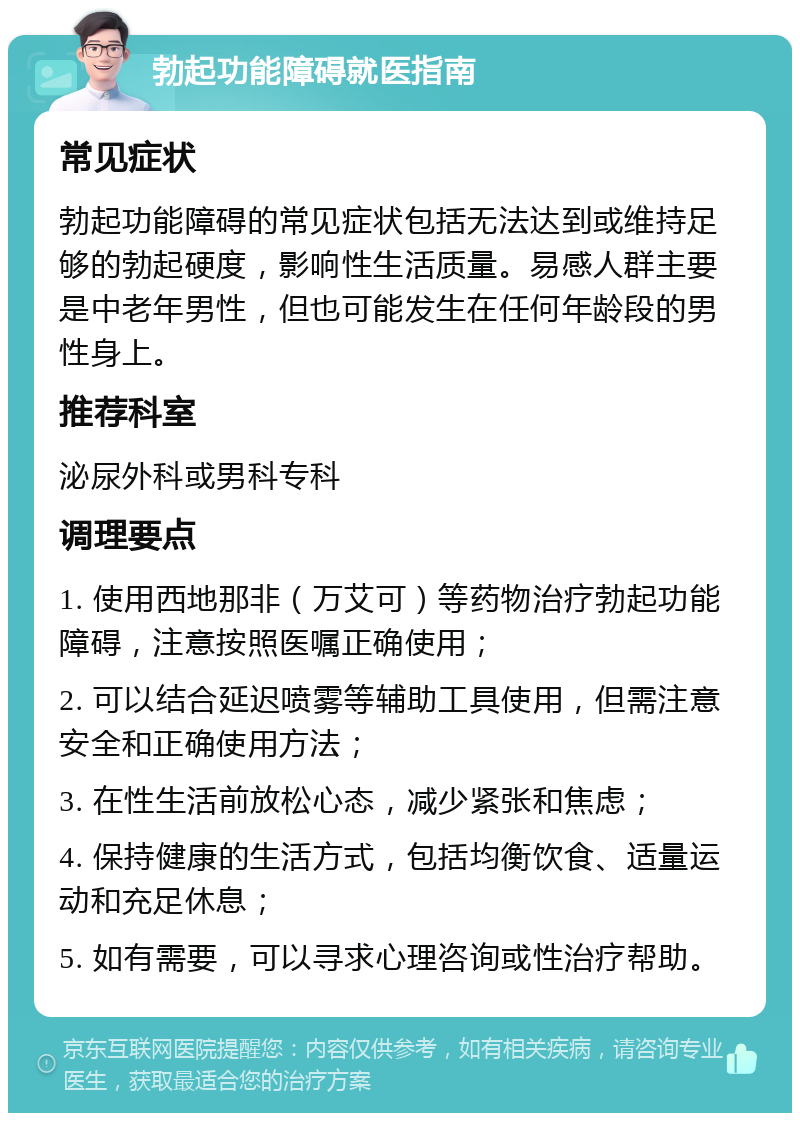 勃起功能障碍就医指南 常见症状 勃起功能障碍的常见症状包括无法达到或维持足够的勃起硬度，影响性生活质量。易感人群主要是中老年男性，但也可能发生在任何年龄段的男性身上。 推荐科室 泌尿外科或男科专科 调理要点 1. 使用西地那非（万艾可）等药物治疗勃起功能障碍，注意按照医嘱正确使用； 2. 可以结合延迟喷雾等辅助工具使用，但需注意安全和正确使用方法； 3. 在性生活前放松心态，减少紧张和焦虑； 4. 保持健康的生活方式，包括均衡饮食、适量运动和充足休息； 5. 如有需要，可以寻求心理咨询或性治疗帮助。