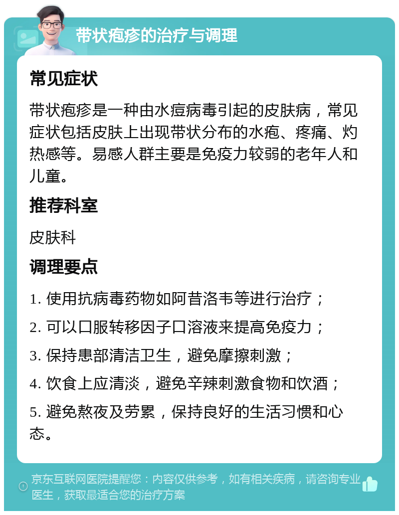 带状疱疹的治疗与调理 常见症状 带状疱疹是一种由水痘病毒引起的皮肤病，常见症状包括皮肤上出现带状分布的水疱、疼痛、灼热感等。易感人群主要是免疫力较弱的老年人和儿童。 推荐科室 皮肤科 调理要点 1. 使用抗病毒药物如阿昔洛韦等进行治疗； 2. 可以口服转移因子口溶液来提高免疫力； 3. 保持患部清洁卫生，避免摩擦刺激； 4. 饮食上应清淡，避免辛辣刺激食物和饮酒； 5. 避免熬夜及劳累，保持良好的生活习惯和心态。