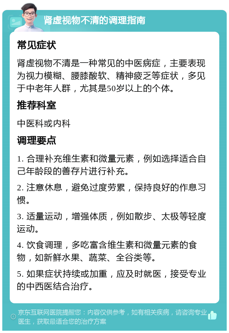 肾虚视物不清的调理指南 常见症状 肾虚视物不清是一种常见的中医病症，主要表现为视力模糊、腰膝酸软、精神疲乏等症状，多见于中老年人群，尤其是50岁以上的个体。 推荐科室 中医科或内科 调理要点 1. 合理补充维生素和微量元素，例如选择适合自己年龄段的善存片进行补充。 2. 注意休息，避免过度劳累，保持良好的作息习惯。 3. 适量运动，增强体质，例如散步、太极等轻度运动。 4. 饮食调理，多吃富含维生素和微量元素的食物，如新鲜水果、蔬菜、全谷类等。 5. 如果症状持续或加重，应及时就医，接受专业的中西医结合治疗。