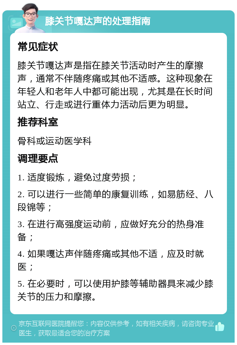 膝关节嘎达声的处理指南 常见症状 膝关节嘎达声是指在膝关节活动时产生的摩擦声，通常不伴随疼痛或其他不适感。这种现象在年轻人和老年人中都可能出现，尤其是在长时间站立、行走或进行重体力活动后更为明显。 推荐科室 骨科或运动医学科 调理要点 1. 适度锻炼，避免过度劳损； 2. 可以进行一些简单的康复训练，如易筋经、八段锦等； 3. 在进行高强度运动前，应做好充分的热身准备； 4. 如果嘎达声伴随疼痛或其他不适，应及时就医； 5. 在必要时，可以使用护膝等辅助器具来减少膝关节的压力和摩擦。