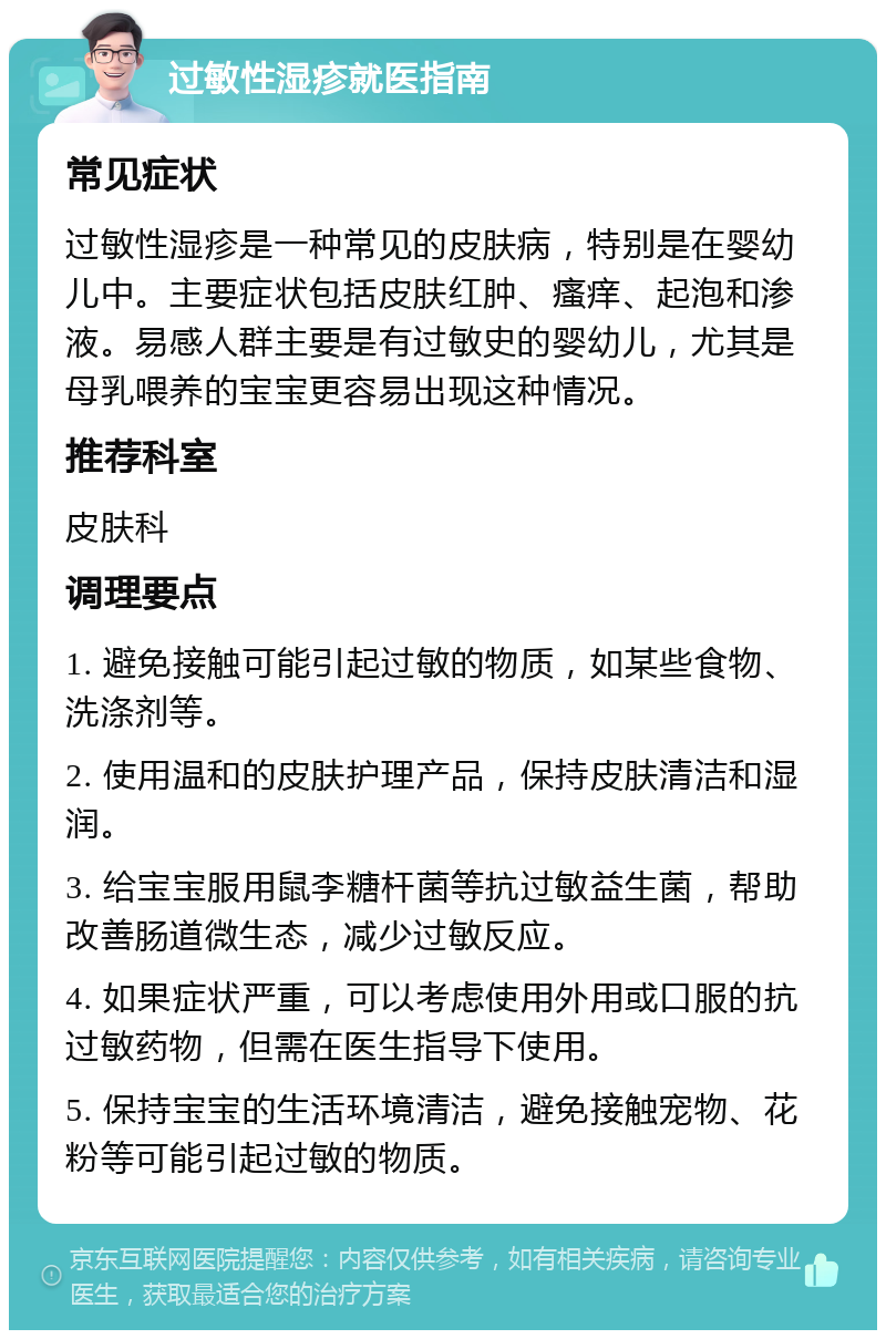 过敏性湿疹就医指南 常见症状 过敏性湿疹是一种常见的皮肤病，特别是在婴幼儿中。主要症状包括皮肤红肿、瘙痒、起泡和渗液。易感人群主要是有过敏史的婴幼儿，尤其是母乳喂养的宝宝更容易出现这种情况。 推荐科室 皮肤科 调理要点 1. 避免接触可能引起过敏的物质，如某些食物、洗涤剂等。 2. 使用温和的皮肤护理产品，保持皮肤清洁和湿润。 3. 给宝宝服用鼠李糖杆菌等抗过敏益生菌，帮助改善肠道微生态，减少过敏反应。 4. 如果症状严重，可以考虑使用外用或口服的抗过敏药物，但需在医生指导下使用。 5. 保持宝宝的生活环境清洁，避免接触宠物、花粉等可能引起过敏的物质。