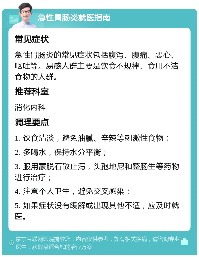 急性胃肠炎就医指南 常见症状 急性胃肠炎的常见症状包括腹泻、腹痛、恶心、呕吐等。易感人群主要是饮食不规律、食用不洁食物的人群。 推荐科室 消化内科 调理要点 1. 饮食清淡，避免油腻、辛辣等刺激性食物； 2. 多喝水，保持水分平衡； 3. 服用蒙脱石散止泻，头孢地尼和整肠生等药物进行治疗； 4. 注意个人卫生，避免交叉感染； 5. 如果症状没有缓解或出现其他不适，应及时就医。