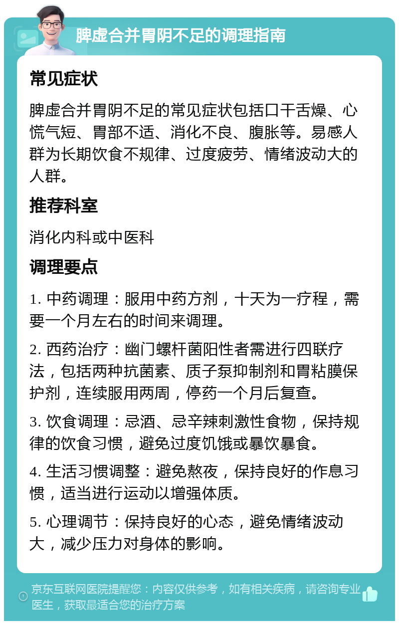 脾虚合并胃阴不足的调理指南 常见症状 脾虚合并胃阴不足的常见症状包括口干舌燥、心慌气短、胃部不适、消化不良、腹胀等。易感人群为长期饮食不规律、过度疲劳、情绪波动大的人群。 推荐科室 消化内科或中医科 调理要点 1. 中药调理：服用中药方剂，十天为一疗程，需要一个月左右的时间来调理。 2. 西药治疗：幽门螺杆菌阳性者需进行四联疗法，包括两种抗菌素、质子泵抑制剂和胃粘膜保护剂，连续服用两周，停药一个月后复查。 3. 饮食调理：忌酒、忌辛辣刺激性食物，保持规律的饮食习惯，避免过度饥饿或暴饮暴食。 4. 生活习惯调整：避免熬夜，保持良好的作息习惯，适当进行运动以增强体质。 5. 心理调节：保持良好的心态，避免情绪波动大，减少压力对身体的影响。