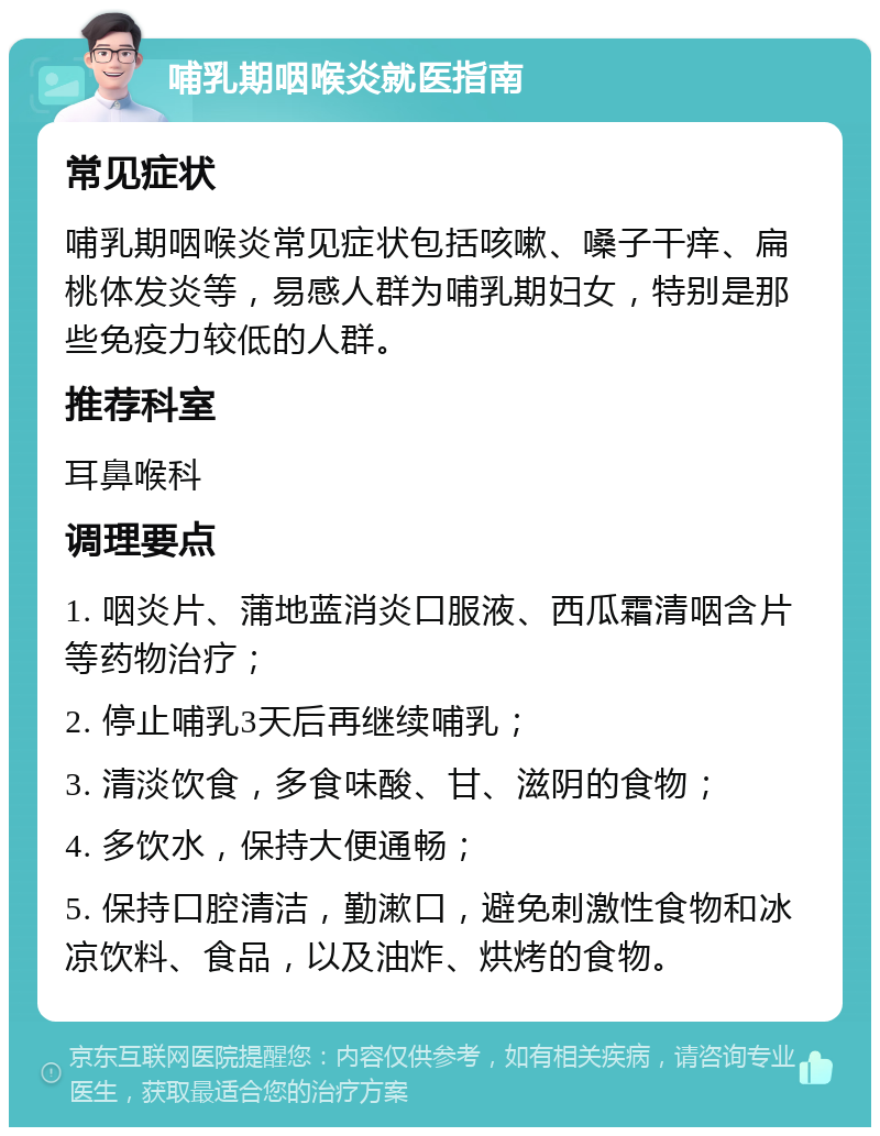 哺乳期咽喉炎就医指南 常见症状 哺乳期咽喉炎常见症状包括咳嗽、嗓子干痒、扁桃体发炎等，易感人群为哺乳期妇女，特别是那些免疫力较低的人群。 推荐科室 耳鼻喉科 调理要点 1. 咽炎片、蒲地蓝消炎口服液、西瓜霜清咽含片等药物治疗； 2. 停止哺乳3天后再继续哺乳； 3. 清淡饮食，多食味酸、甘、滋阴的食物； 4. 多饮水，保持大便通畅； 5. 保持口腔清洁，勤漱口，避免刺激性食物和冰凉饮料、食品，以及油炸、烘烤的食物。