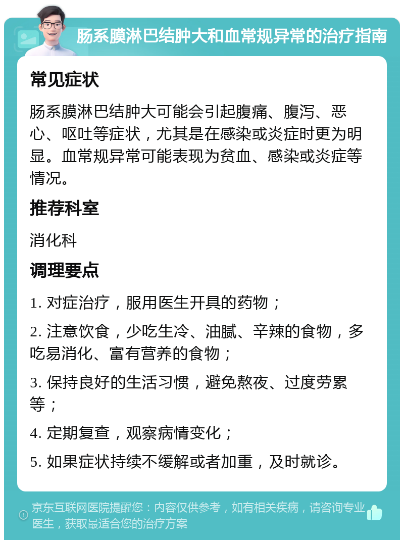 肠系膜淋巴结肿大和血常规异常的治疗指南 常见症状 肠系膜淋巴结肿大可能会引起腹痛、腹泻、恶心、呕吐等症状，尤其是在感染或炎症时更为明显。血常规异常可能表现为贫血、感染或炎症等情况。 推荐科室 消化科 调理要点 1. 对症治疗，服用医生开具的药物； 2. 注意饮食，少吃生冷、油腻、辛辣的食物，多吃易消化、富有营养的食物； 3. 保持良好的生活习惯，避免熬夜、过度劳累等； 4. 定期复查，观察病情变化； 5. 如果症状持续不缓解或者加重，及时就诊。