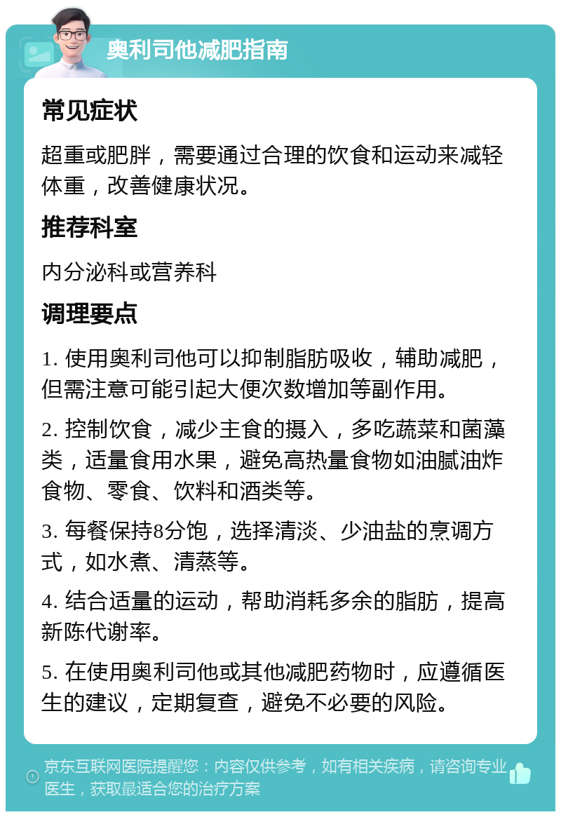 奥利司他减肥指南 常见症状 超重或肥胖，需要通过合理的饮食和运动来减轻体重，改善健康状况。 推荐科室 内分泌科或营养科 调理要点 1. 使用奥利司他可以抑制脂肪吸收，辅助减肥，但需注意可能引起大便次数增加等副作用。 2. 控制饮食，减少主食的摄入，多吃蔬菜和菌藻类，适量食用水果，避免高热量食物如油腻油炸食物、零食、饮料和酒类等。 3. 每餐保持8分饱，选择清淡、少油盐的烹调方式，如水煮、清蒸等。 4. 结合适量的运动，帮助消耗多余的脂肪，提高新陈代谢率。 5. 在使用奥利司他或其他减肥药物时，应遵循医生的建议，定期复查，避免不必要的风险。