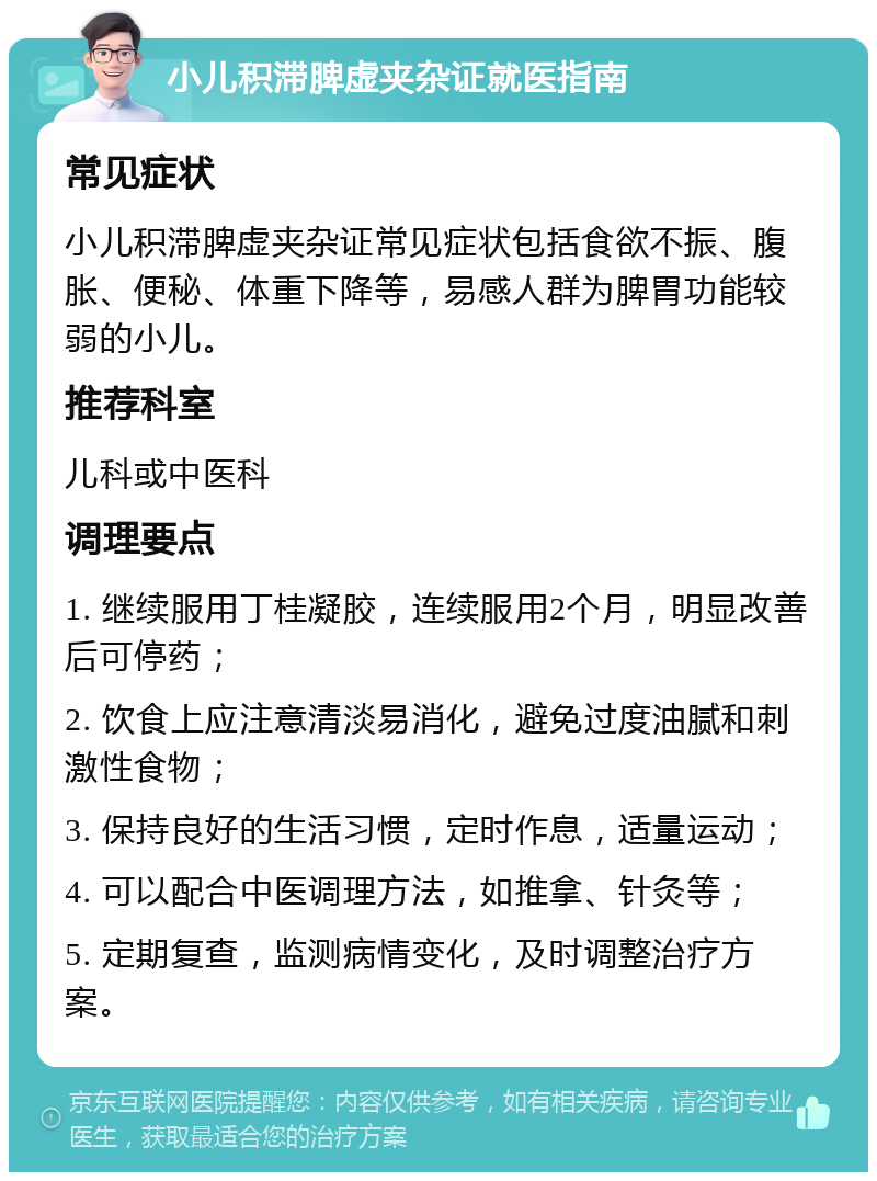 小儿积滞脾虚夹杂证就医指南 常见症状 小儿积滞脾虚夹杂证常见症状包括食欲不振、腹胀、便秘、体重下降等，易感人群为脾胃功能较弱的小儿。 推荐科室 儿科或中医科 调理要点 1. 继续服用丁桂凝胶，连续服用2个月，明显改善后可停药； 2. 饮食上应注意清淡易消化，避免过度油腻和刺激性食物； 3. 保持良好的生活习惯，定时作息，适量运动； 4. 可以配合中医调理方法，如推拿、针灸等； 5. 定期复查，监测病情变化，及时调整治疗方案。