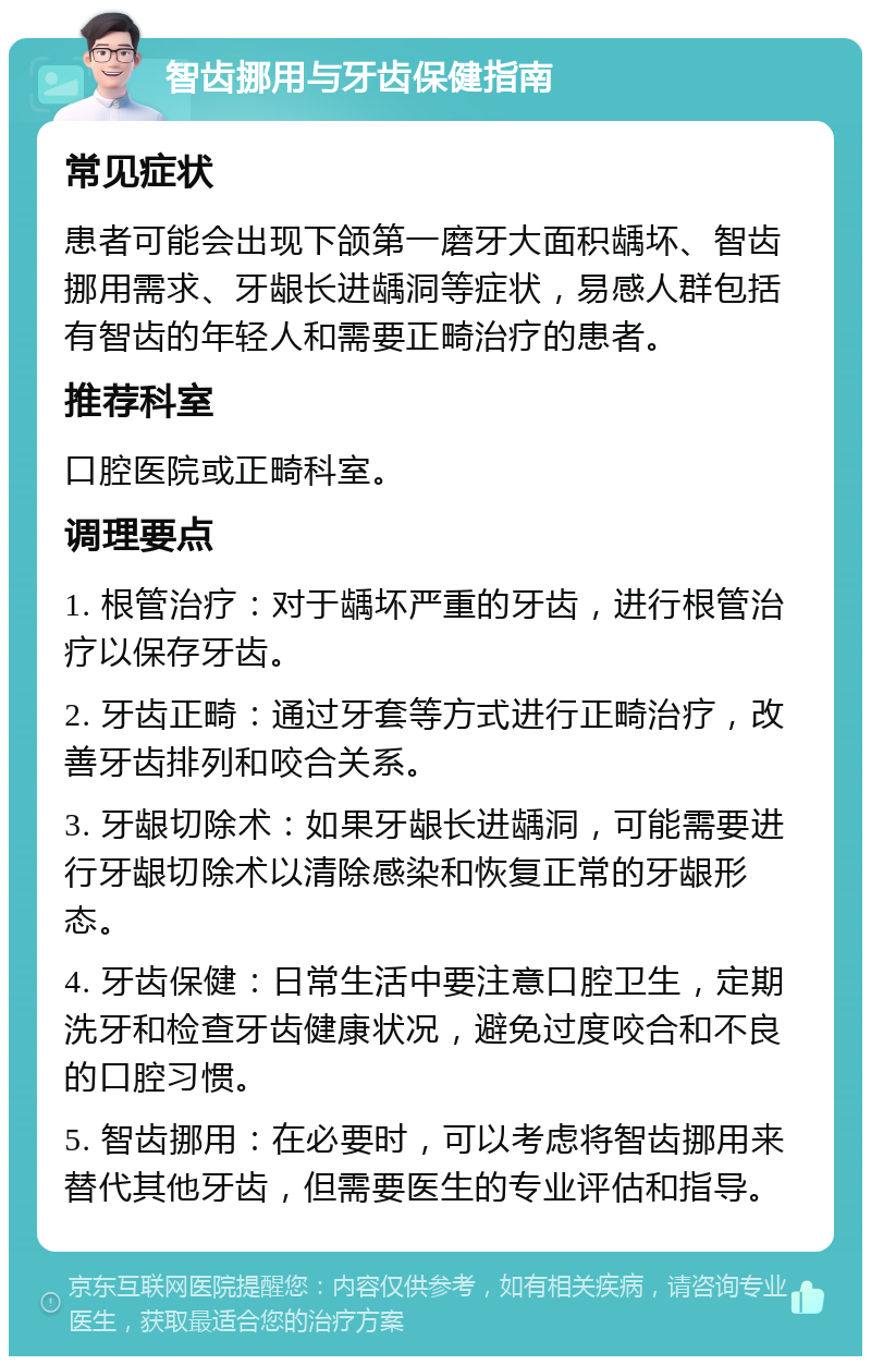 智齿挪用与牙齿保健指南 常见症状 患者可能会出现下颌第一磨牙大面积龋坏、智齿挪用需求、牙龈长进龋洞等症状，易感人群包括有智齿的年轻人和需要正畸治疗的患者。 推荐科室 口腔医院或正畸科室。 调理要点 1. 根管治疗：对于龋坏严重的牙齿，进行根管治疗以保存牙齿。 2. 牙齿正畸：通过牙套等方式进行正畸治疗，改善牙齿排列和咬合关系。 3. 牙龈切除术：如果牙龈长进龋洞，可能需要进行牙龈切除术以清除感染和恢复正常的牙龈形态。 4. 牙齿保健：日常生活中要注意口腔卫生，定期洗牙和检查牙齿健康状况，避免过度咬合和不良的口腔习惯。 5. 智齿挪用：在必要时，可以考虑将智齿挪用来替代其他牙齿，但需要医生的专业评估和指导。