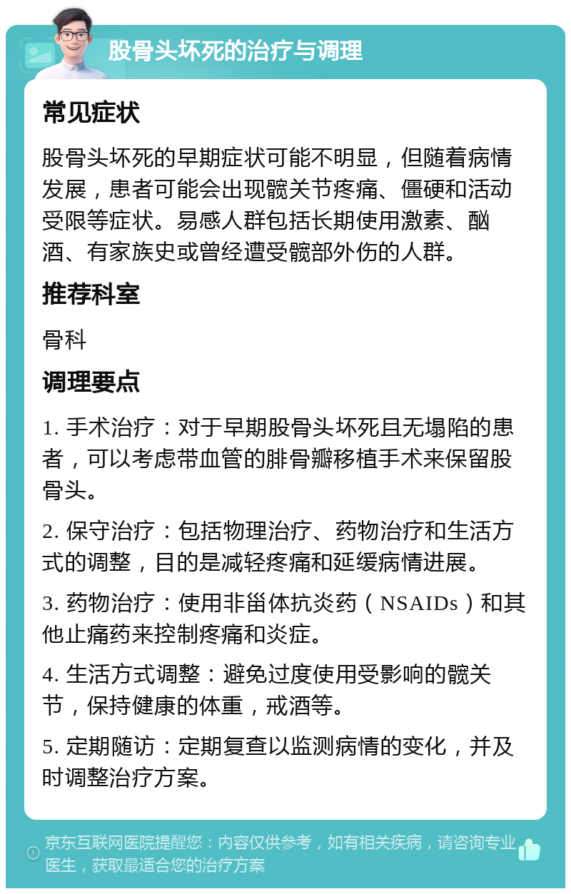 股骨头坏死的治疗与调理 常见症状 股骨头坏死的早期症状可能不明显，但随着病情发展，患者可能会出现髋关节疼痛、僵硬和活动受限等症状。易感人群包括长期使用激素、酗酒、有家族史或曾经遭受髋部外伤的人群。 推荐科室 骨科 调理要点 1. 手术治疗：对于早期股骨头坏死且无塌陷的患者，可以考虑带血管的腓骨瓣移植手术来保留股骨头。 2. 保守治疗：包括物理治疗、药物治疗和生活方式的调整，目的是减轻疼痛和延缓病情进展。 3. 药物治疗：使用非甾体抗炎药（NSAIDs）和其他止痛药来控制疼痛和炎症。 4. 生活方式调整：避免过度使用受影响的髋关节，保持健康的体重，戒酒等。 5. 定期随访：定期复查以监测病情的变化，并及时调整治疗方案。