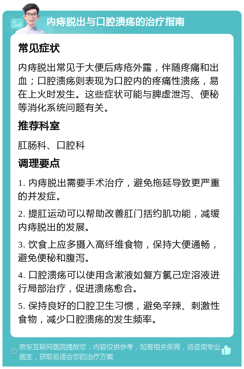 内痔脱出与口腔溃疡的治疗指南 常见症状 内痔脱出常见于大便后痔疮外露，伴随疼痛和出血；口腔溃疡则表现为口腔内的疼痛性溃疡，易在上火时发生。这些症状可能与脾虚泄泻、便秘等消化系统问题有关。 推荐科室 肛肠科、口腔科 调理要点 1. 内痔脱出需要手术治疗，避免拖延导致更严重的并发症。 2. 提肛运动可以帮助改善肛门括约肌功能，减缓内痔脱出的发展。 3. 饮食上应多摄入高纤维食物，保持大便通畅，避免便秘和腹泻。 4. 口腔溃疡可以使用含漱液如复方氯己定溶液进行局部治疗，促进溃疡愈合。 5. 保持良好的口腔卫生习惯，避免辛辣、刺激性食物，减少口腔溃疡的发生频率。