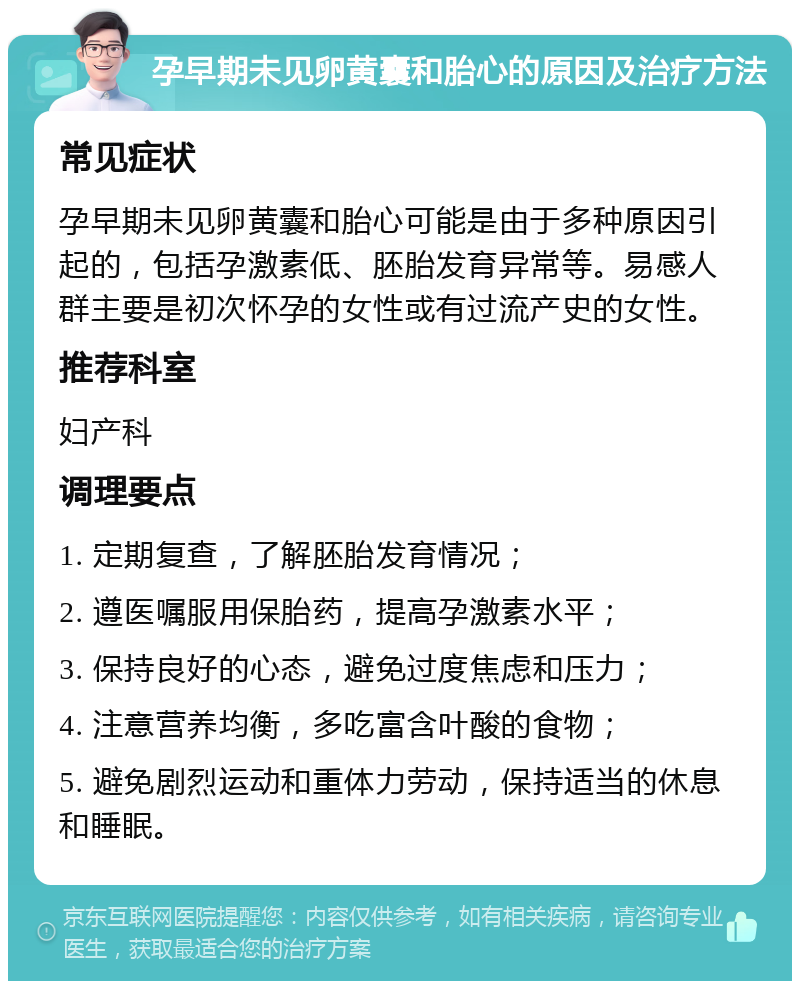 孕早期未见卵黄囊和胎心的原因及治疗方法 常见症状 孕早期未见卵黄囊和胎心可能是由于多种原因引起的，包括孕激素低、胚胎发育异常等。易感人群主要是初次怀孕的女性或有过流产史的女性。 推荐科室 妇产科 调理要点 1. 定期复查，了解胚胎发育情况； 2. 遵医嘱服用保胎药，提高孕激素水平； 3. 保持良好的心态，避免过度焦虑和压力； 4. 注意营养均衡，多吃富含叶酸的食物； 5. 避免剧烈运动和重体力劳动，保持适当的休息和睡眠。