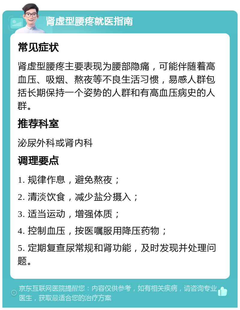 肾虚型腰疼就医指南 常见症状 肾虚型腰疼主要表现为腰部隐痛，可能伴随着高血压、吸烟、熬夜等不良生活习惯，易感人群包括长期保持一个姿势的人群和有高血压病史的人群。 推荐科室 泌尿外科或肾内科 调理要点 1. 规律作息，避免熬夜； 2. 清淡饮食，减少盐分摄入； 3. 适当运动，增强体质； 4. 控制血压，按医嘱服用降压药物； 5. 定期复查尿常规和肾功能，及时发现并处理问题。