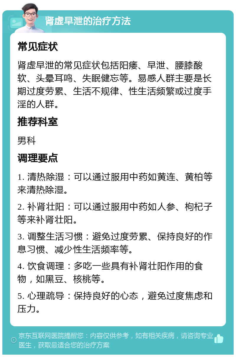 肾虚早泄的治疗方法 常见症状 肾虚早泄的常见症状包括阳痿、早泄、腰膝酸软、头晕耳鸣、失眠健忘等。易感人群主要是长期过度劳累、生活不规律、性生活频繁或过度手淫的人群。 推荐科室 男科 调理要点 1. 清热除湿：可以通过服用中药如黄连、黄柏等来清热除湿。 2. 补肾壮阳：可以通过服用中药如人参、枸杞子等来补肾壮阳。 3. 调整生活习惯：避免过度劳累、保持良好的作息习惯、减少性生活频率等。 4. 饮食调理：多吃一些具有补肾壮阳作用的食物，如黑豆、核桃等。 5. 心理疏导：保持良好的心态，避免过度焦虑和压力。